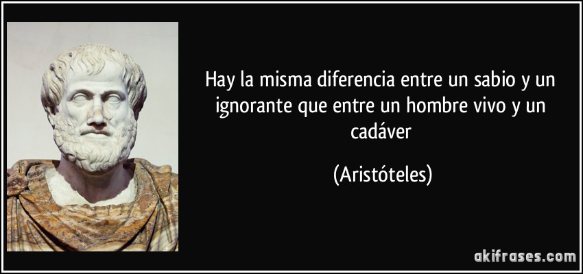 Hay la misma diferencia entre un sabio y un ignorante que entre un hombre vivo y un cadáver (Aristóteles)