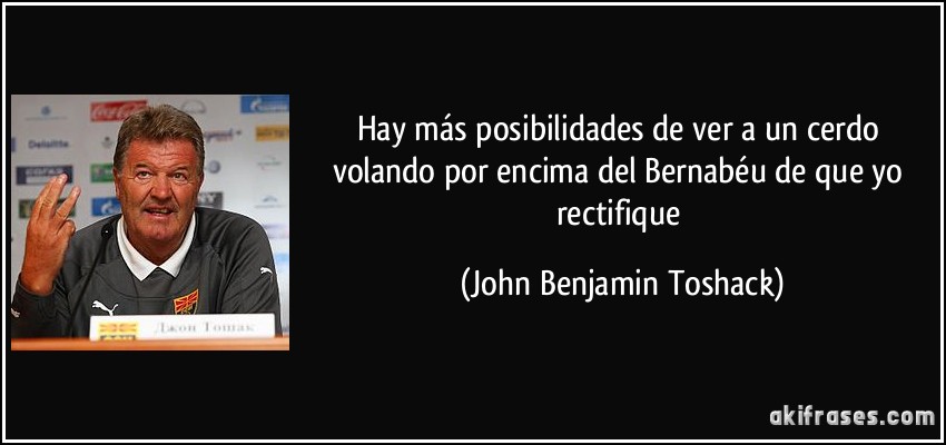 Hay más posibilidades de ver a un cerdo volando por encima del Bernabéu de que yo rectifique (John Benjamin Toshack)