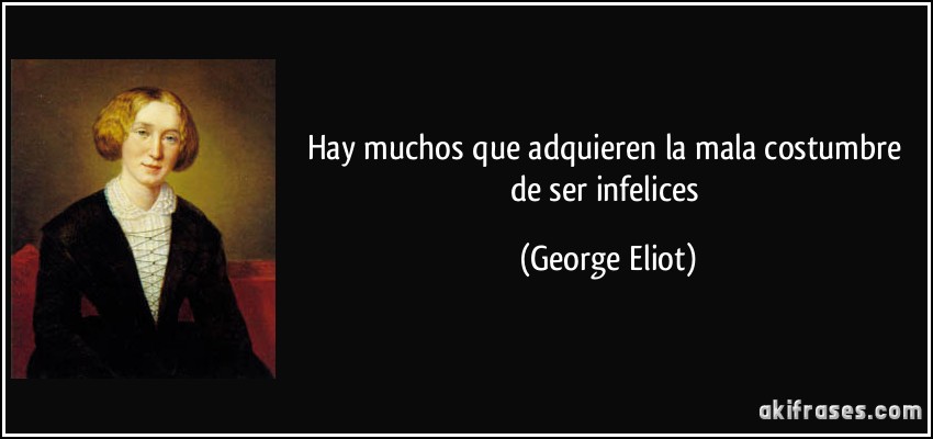 Hay muchos que adquieren la mala costumbre de ser infelices (George Eliot)