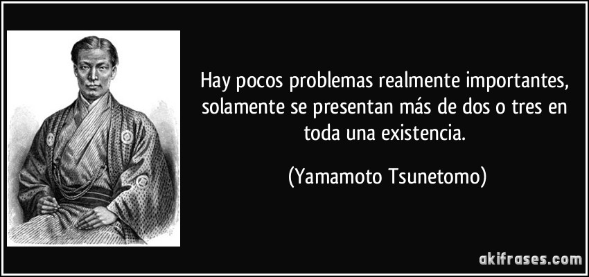 Hay pocos problemas realmente importantes, solamente se presentan más de dos o tres en toda una existencia. (Yamamoto Tsunetomo)