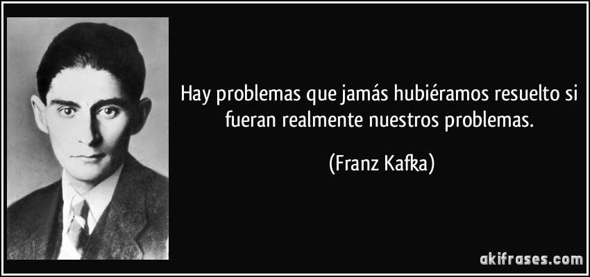 Hay problemas que jamás hubiéramos resuelto si fueran realmente nuestros problemas. (Franz Kafka)