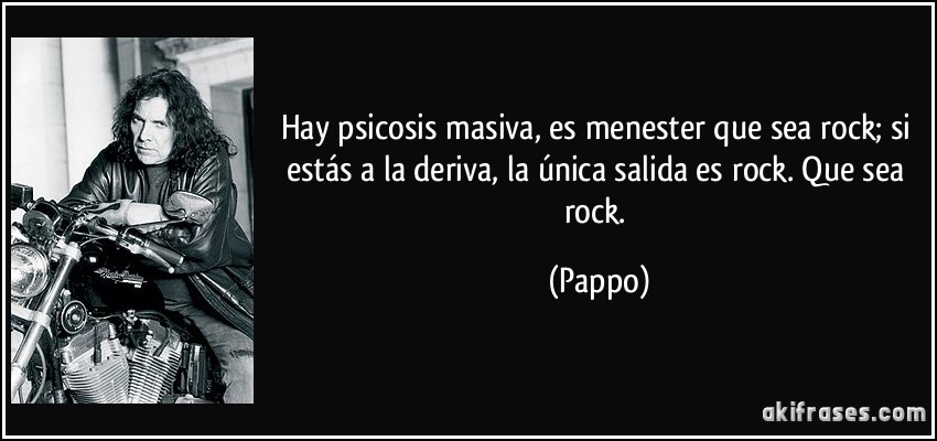 Hay psicosis masiva, es menester que sea rock; si estás a la deriva, la única salida es rock. Que sea rock. (Pappo)