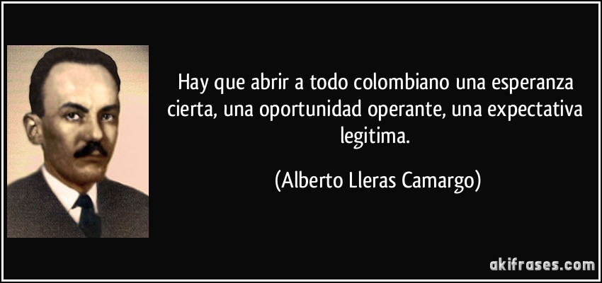 Hay que abrir a todo colombiano una esperanza cierta, una oportunidad operante, una expectativa legitima. (Alberto Lleras Camargo)