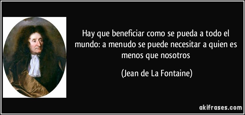 Hay que beneficiar como se pueda a todo el mundo: a menudo se puede necesitar a quien es menos que nosotros (Jean de La Fontaine)
