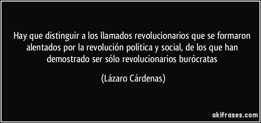 Hay que distinguir a los llamados revolucionarios que se formaron alentados por la revolución política y social, de los que han demostrado ser sólo revolucionarios burócratas (Lázaro Cárdenas)