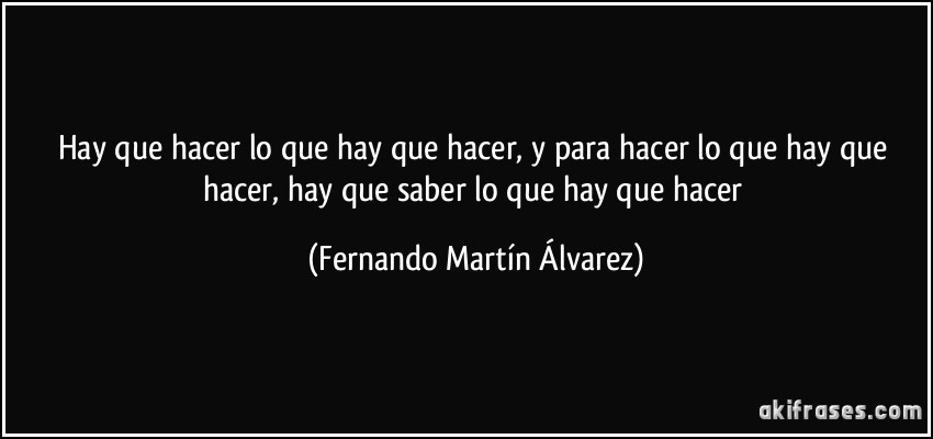 Hay que hacer lo que hay que hacer, y para hacer lo que hay que hacer, hay que saber lo que hay que hacer (Fernando Martín Álvarez)