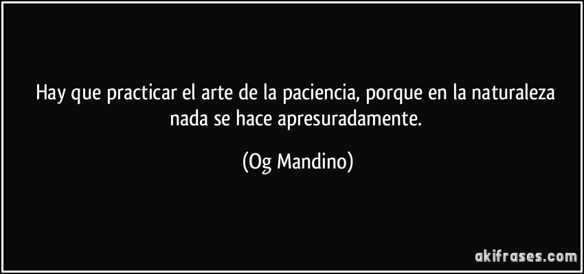 Hay que practicar el arte de la paciencia, porque en la naturaleza nada se hace apresuradamente. (Og Mandino)