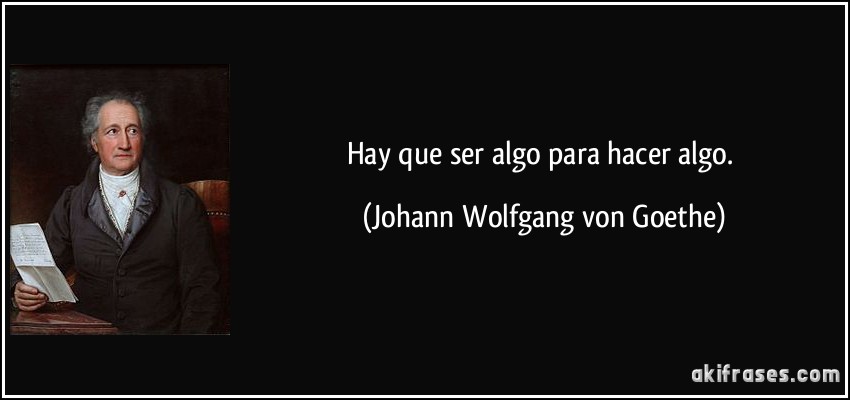 Hay que ser algo para hacer algo. (Johann Wolfgang von Goethe)