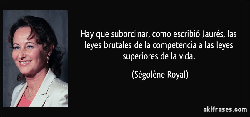 Hay que subordinar, como escribió Jaurès, las leyes brutales de la competencia a las leyes superiores de la vida. (Ségolène Royal)