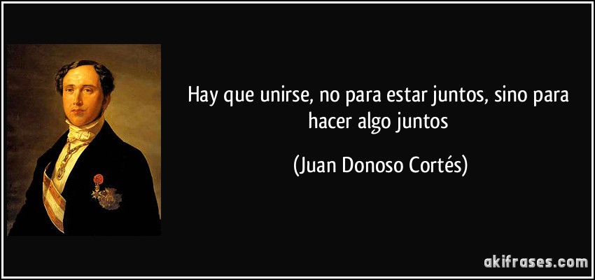 Hay que unirse, no para estar juntos, sino para hacer algo juntos (Juan Donoso Cortés)