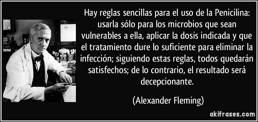 Hay reglas sencillas para el uso de la Penicilina: usarla sólo para los microbios que sean vulnerables a ella, aplicar la dosis indicada y que el tratamiento dure lo suficiente para eliminar la infección; siguiendo estas reglas, todos quedarán satisfechos; de lo contrario, el resultado será decepcionante. (Alexander Fleming)