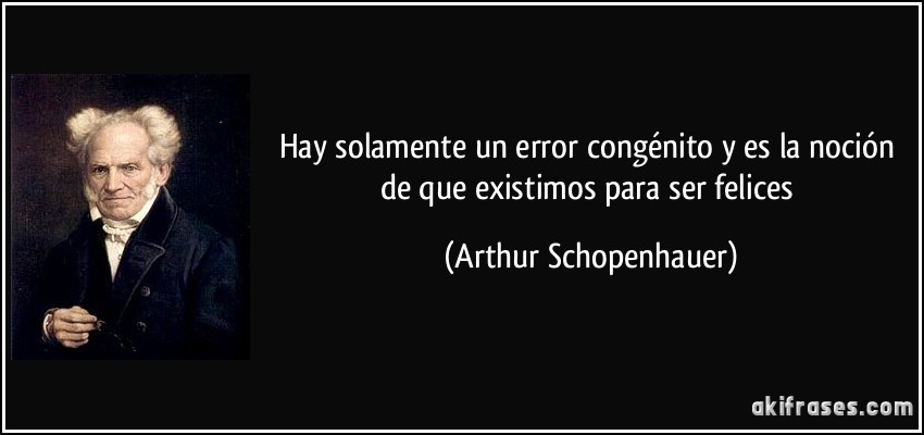 Hay solamente un error congénito y es la noción de que existimos para ser felices (Arthur Schopenhauer)