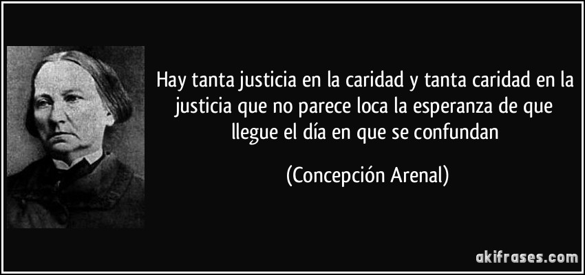 Hay tanta justicia en la caridad y tanta caridad en la justicia que no parece loca la esperanza de que llegue el día en que se confundan (Concepción Arenal)