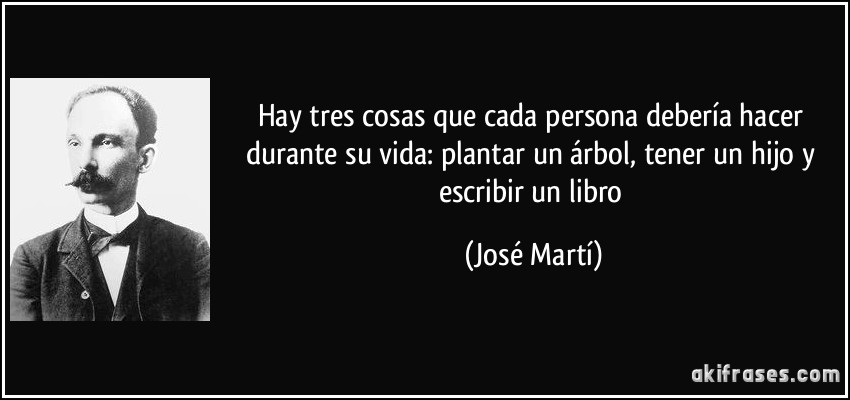 Hay tres cosas que cada persona debería hacer durante su vida: plantar un árbol, tener un hijo y escribir un libro (José Martí)
