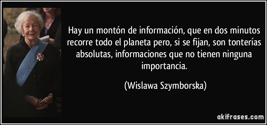 Hay un montón de información, que en dos minutos recorre todo el planeta pero, si se fijan, son tonterías absolutas, informaciones que no tienen ninguna importancia. (Wislawa Szymborska)