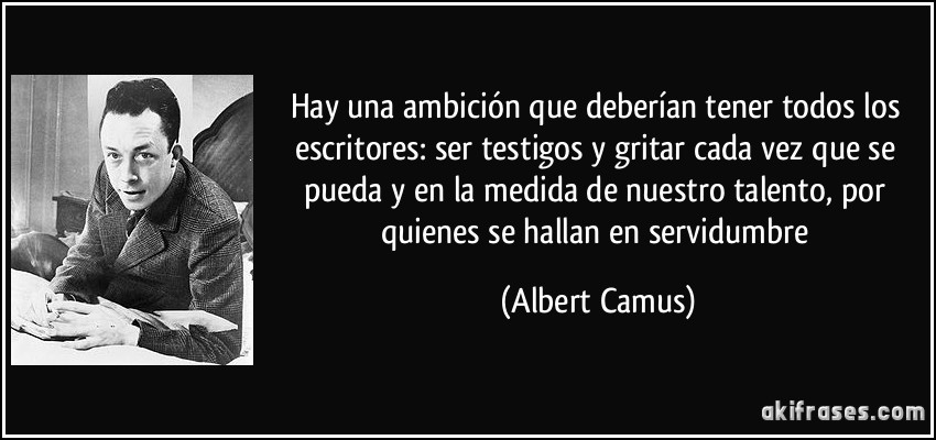 Hay una ambición que deberían tener todos los escritores: ser testigos y gritar cada vez que se pueda y en la medida de nuestro talento, por quienes se hallan en servidumbre (Albert Camus)