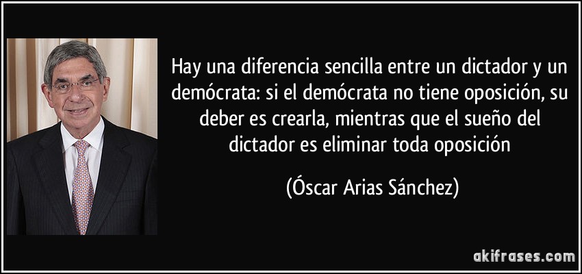 Hay una diferencia sencilla entre un dictador y un demócrata: si el demócrata no tiene oposición, su deber es crearla, mientras que el sueño del dictador es eliminar toda oposición (Óscar Arias Sánchez)