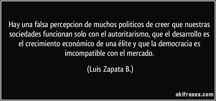 Hay una falsa percepcion de muchos politicos de creer que nuestras sociedades funcionan solo con el autoritarismo, que el desarrollo es el crecimiento económico de una élite y que la democracia es imcompatible con el mercado. (Luis Zapata B.)