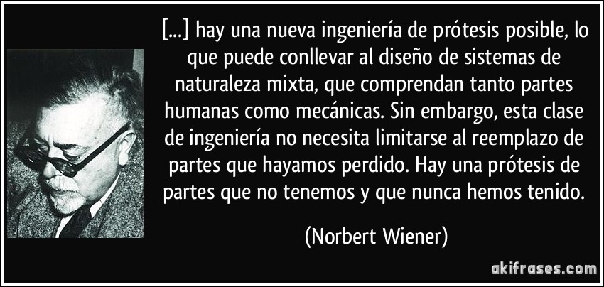 [...] hay una nueva ingeniería de prótesis posible, lo que puede conllevar al diseño de sistemas de naturaleza mixta, que comprendan tanto partes humanas como mecánicas. Sin embargo, esta clase de ingeniería no necesita limitarse al reemplazo de partes que hayamos perdido. Hay una prótesis de partes que no tenemos y que nunca hemos tenido. (Norbert Wiener)