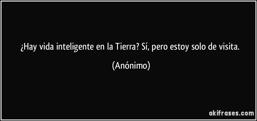 ¿Hay vida inteligente en la Tierra? Sí, pero estoy solo de visita. (Anónimo)