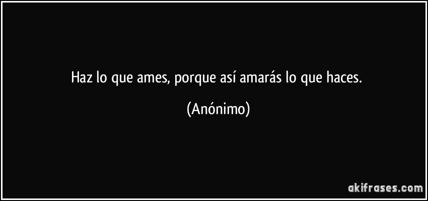 Haz lo que ames, porque así amarás lo que haces. (Anónimo)