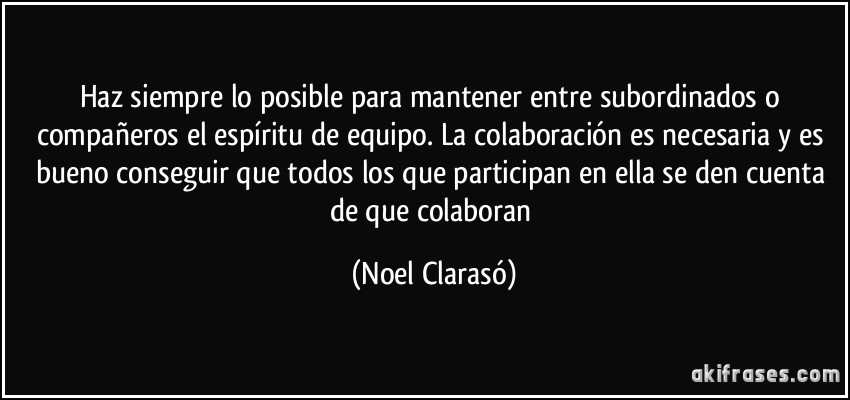 Haz siempre lo posible para mantener entre subordinados o compañeros el espíritu de equipo. La colaboración es necesaria y es bueno conseguir que todos los que participan en ella se den cuenta de que colaboran (Noel Clarasó)