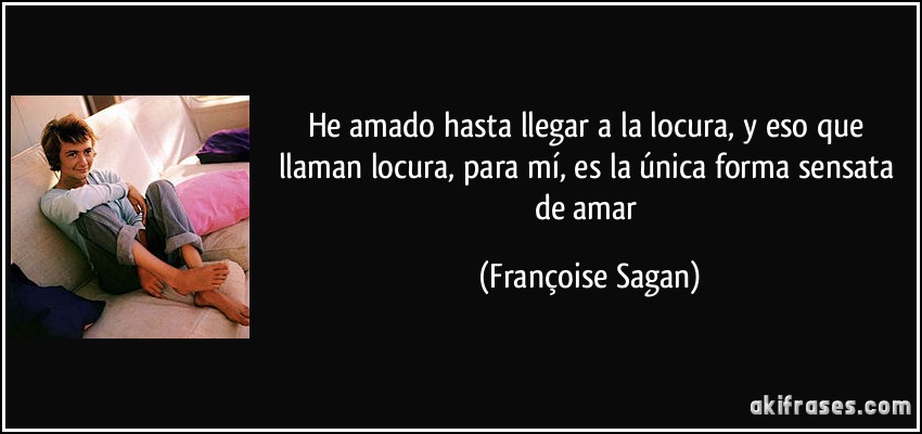 He amado hasta llegar a la locura, y eso que llaman locura, para mí, es la única forma sensata de amar (Françoise Sagan)