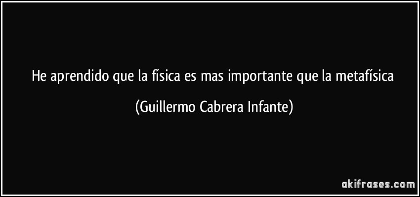 He aprendido que la física es mas importante que la metafísica (Guillermo Cabrera Infante)