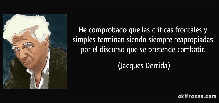 He comprobado que las críticas frontales y simples terminan siendo siempre reapropiadas por el discurso que se pretende combatir. (Jacques Derrida)