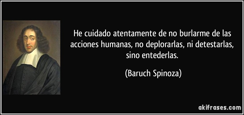 He cuidado atentamente de no burlarme de las acciones humanas, no deplorarlas, ni detestarlas, sino entederlas. (Baruch Spinoza)