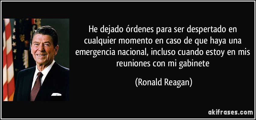 He dejado órdenes para ser despertado en cualquier momento en caso de que haya una emergencia nacional, incluso cuando estoy en mis reuniones con mi gabinete (Ronald Reagan)