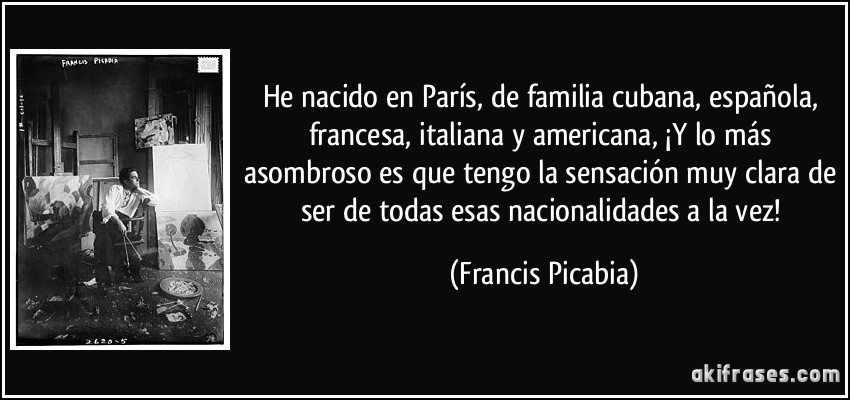 He nacido en París, de familia cubana, española, francesa, italiana y americana, ¡Y lo más asombroso es que tengo la sensación muy clara de ser de todas esas nacionalidades a la vez! (Francis Picabia)