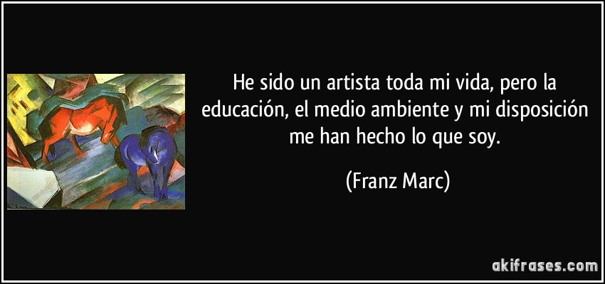 He sido un artista toda mi vida, pero la educación, el medio ambiente y mi disposición me han hecho lo que soy. (Franz Marc)