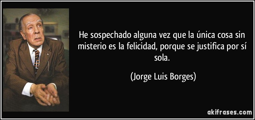He sospechado alguna vez que la única cosa sin misterio es la felicidad, porque se justifica por sí sola. (Jorge Luis Borges)