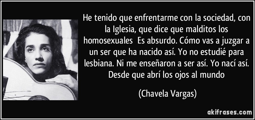 He tenido que enfrentarme con la sociedad, con la Iglesia, que dice que malditos los homosexuales Es absurdo. Cómo vas a juzgar a un ser que ha nacido así. Yo no estudié para lesbiana. Ni me enseñaron a ser así. Yo nací así. Desde que abrí los ojos al mundo (Chavela Vargas)