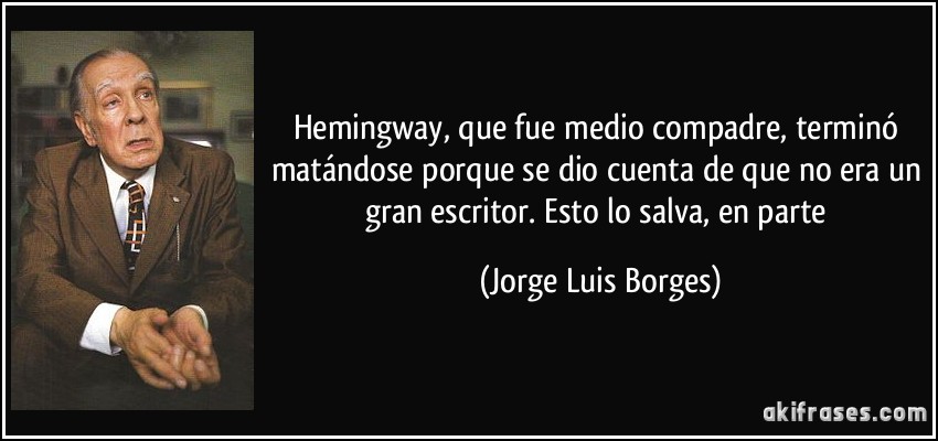 Hemingway, que fue medio compadre, terminó matándose porque se dio cuenta de que no era un gran escritor. Esto lo salva, en parte (Jorge Luis Borges)