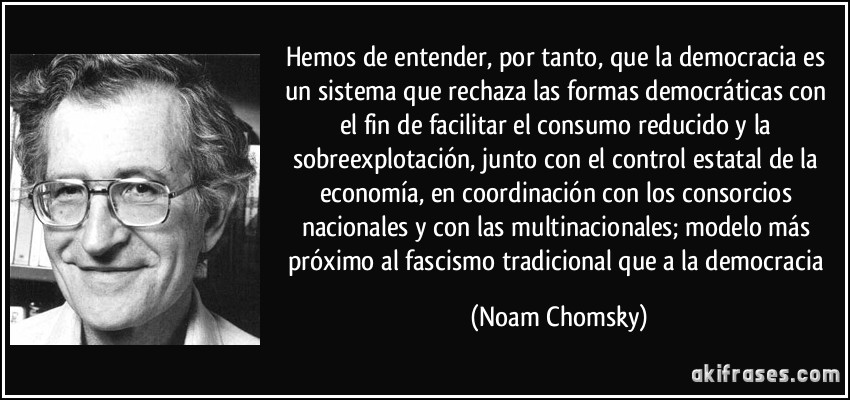 Hemos de entender, por tanto, que la democracia es un sistema que rechaza las formas democráticas con el fin de facilitar el consumo reducido y la sobreexplotación, junto con el control estatal de la economía, en coordinación con los consorcios nacionales y con las multinacionales; modelo más próximo al fascismo tradicional que a la democracia (Noam Chomsky)