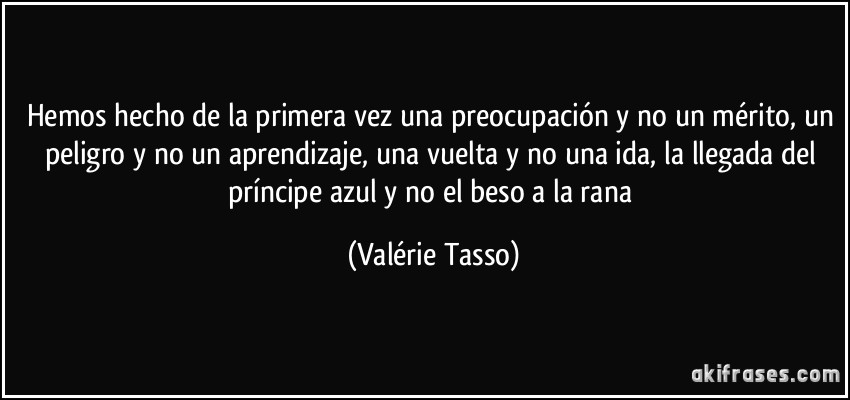 Hemos hecho de la primera vez una preocupación y no un mérito, un peligro y no un aprendizaje, una vuelta y no una ida, la llegada del príncipe azul y no el beso a la rana (Valérie Tasso)