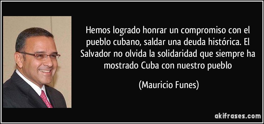 Hemos logrado honrar un compromiso con el pueblo cubano, saldar una deuda histórica. El Salvador no olvida la solidaridad que siempre ha mostrado Cuba con nuestro pueblo (Mauricio Funes)