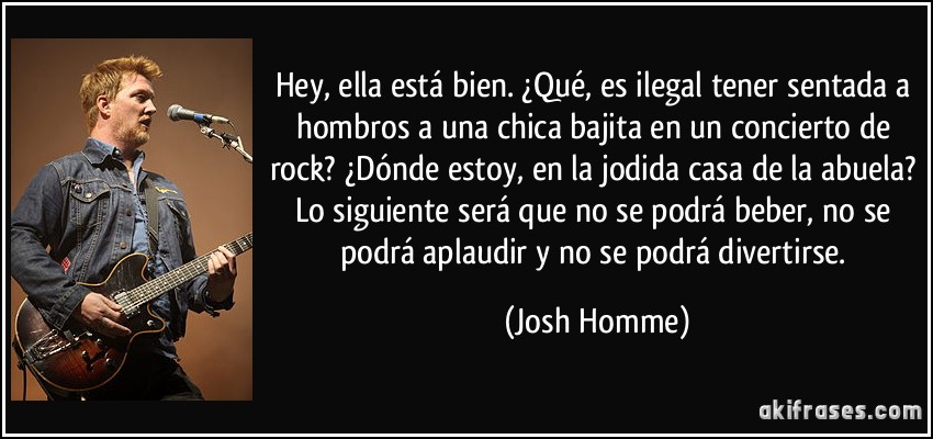 Hey, ella está bien. ¿Qué, es ilegal tener sentada a hombros a una chica bajita en un concierto de rock? ¿Dónde estoy, en la jodida casa de la abuela? Lo siguiente será que no se podrá beber, no se podrá aplaudir y no se podrá divertirse. (Josh Homme) Hey, ella está bien. ¿Qué, es ilegal tener sentada a hombros a una chica bajita en un concierto de rock? ¿Dónde estoy, en la jodida casa de la abuela? Lo siguiente será que no se podrá beber, no se podrá aplaudir y no se podrá divertirse. (Josh Homme)
