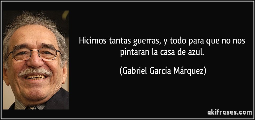 Hicimos tantas guerras, y todo para que no nos pintaran la casa de azul. (Gabriel García Márquez)