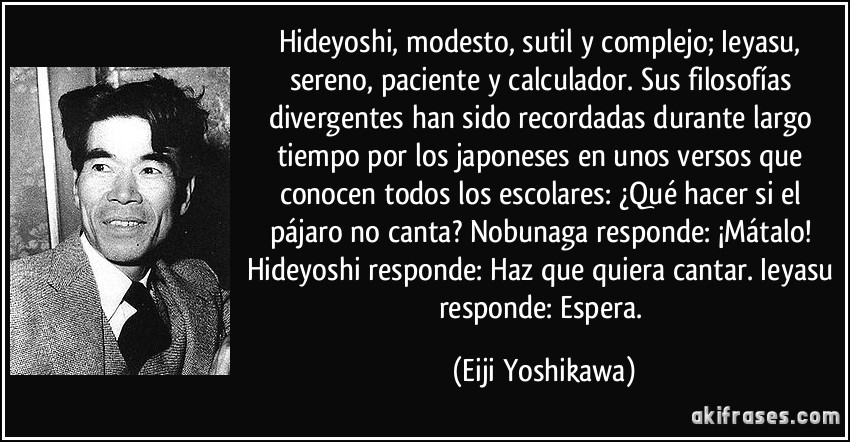 Hideyoshi, modesto, sutil y complejo; Ieyasu, sereno, paciente y calculador. Sus filosofías divergentes han sido recordadas durante largo tiempo por los japoneses en unos versos que conocen todos los escolares: ¿Qué hacer si el pájaro no canta? Nobunaga responde: ¡Mátalo! Hideyoshi responde: Haz que quiera cantar. Ieyasu responde: Espera. (Eiji Yoshikawa)