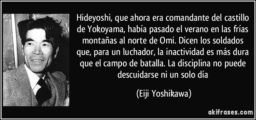 Hideyoshi, que ahora era comandante del castillo de Yokoyama, había pasado el verano en las frías montañas al norte de Omi. Dicen los soldados que, para un luchador, la inactividad es más dura que el campo de batalla. La disciplina no puede descuidarse ni un solo día (Eiji Yoshikawa)
