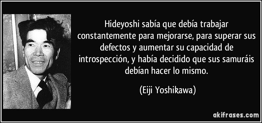 Hideyoshi sabía que debía trabajar constantemente para mejorarse, para superar sus defectos y aumentar su capacidad de introspección, y había decidido que sus samuráis debían hacer lo mismo. (Eiji Yoshikawa)