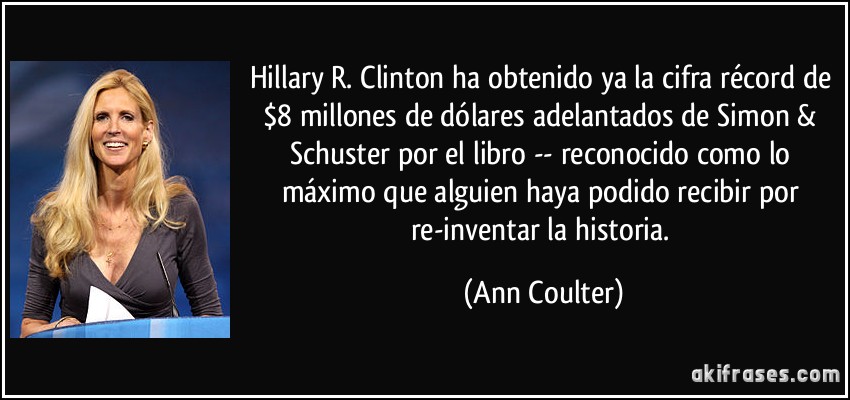 Hillary R. Clinton ha obtenido ya la cifra récord de $8 millones de dólares adelantados de Simon & Schuster por el libro -- reconocido como lo máximo que alguien haya podido recibir por re-inventar la historia. (Ann Coulter)