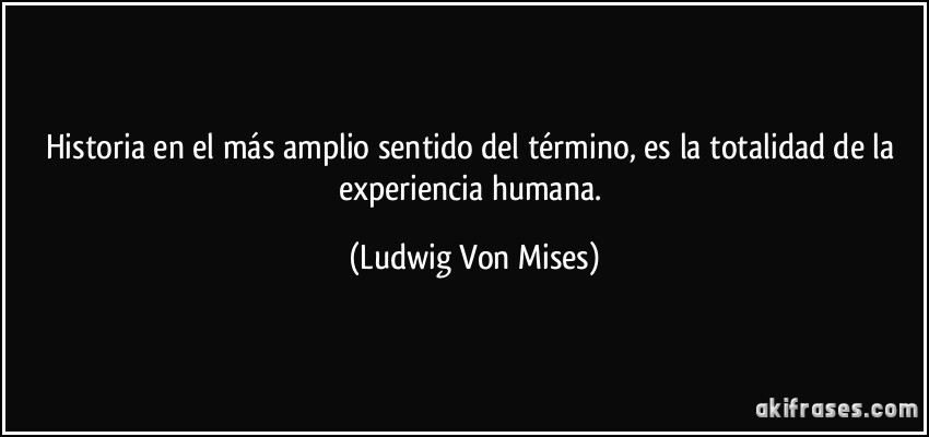 Historia en el más amplio sentido del término, es la totalidad de la experiencia humana. (Ludwig Von Mises)