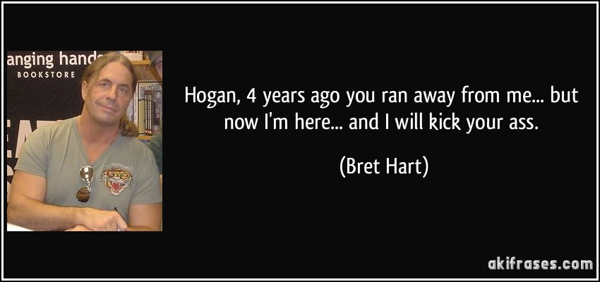 Hogan, 4 years ago you ran away from me... but now I'm here... and I will kick your ass. (Bret Hart)