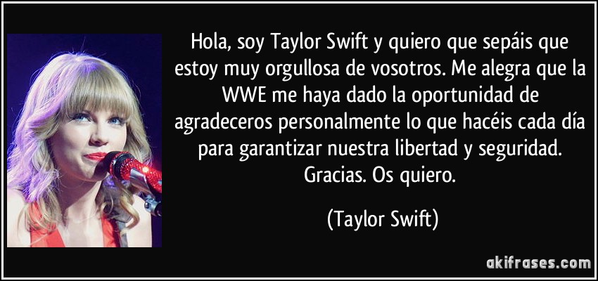 Hola, soy Taylor Swift y quiero que sepáis que estoy muy orgullosa de vosotros. Me alegra que la WWE me haya dado la oportunidad de agradeceros personalmente lo que hacéis cada día para garantizar nuestra libertad y seguridad. Gracias. Os quiero. (Taylor Swift)