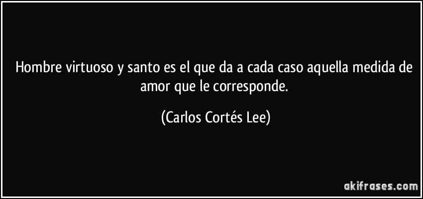 Hombre virtuoso y santo es el que da a cada caso aquella medida de amor que le corresponde. (Carlos Cortés Lee)