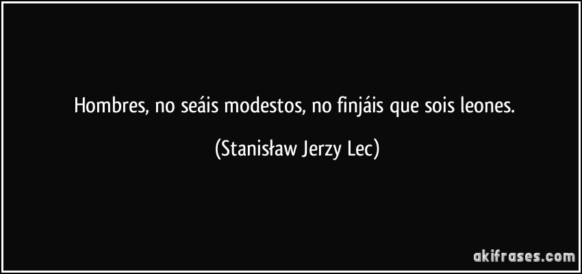 Hombres, no seáis modestos, no finjáis que sois leones. (Stanisław Jerzy Lec)